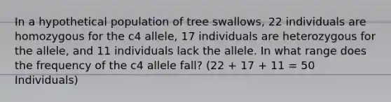 In a hypothetical population of tree swallows, 22 individuals are homozygous for the c4 allele, 17 individuals are heterozygous for the allele, and 11 individuals lack the allele. In what range does the frequency of the c4 allele fall? (22 + 17 + 11 = 50 Individuals)