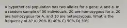 A hypothetical population has two alleles for a gene: A and a. In a random sample of 50 individuals, 20 are homozygous for a, 20 are homozygous for A, and 10 are heterozygous. What is the frequency of A? A) 20% B) 40% C) 50% D) 30%