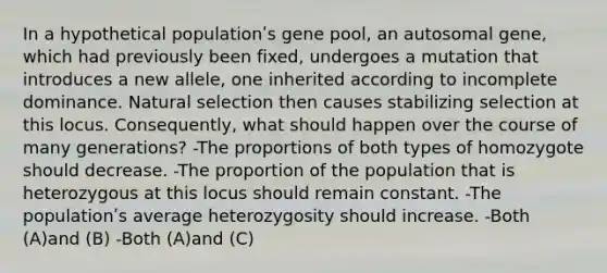 In a hypothetical populationʹs gene pool, an autosomal gene, which had previously been fixed, undergoes a mutation that introduces a new allele, one inherited according to incomplete dominance. Natural selection then causes stabilizing selection at this locus. Consequently, what should happen over the course of many generations? -The proportions of both types of homozygote should decrease. -The proportion of the population that is heterozygous at this locus should remain constant. -The populationʹs average heterozygosity should increase. -Both (A)and (B) -Both (A)and (C)