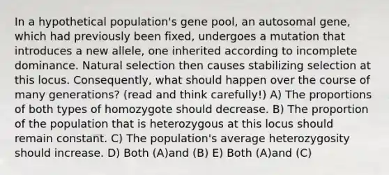 In a hypothetical population's gene pool, an autosomal gene, which had previously been fixed, undergoes a mutation that introduces a new allele, one inherited according to incomplete dominance. Natural selection then causes stabilizing selection at this locus. Consequently, what should happen over the course of many generations? (read and think carefully!) A) The proportions of both types of homozygote should decrease. B) The proportion of the population that is heterozygous at this locus should remain constant. C) The population's average heterozygosity should increase. D) Both (A)and (B) E) Both (A)and (C)