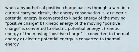 when a hypothetical positive charge passes through a wire in a current carrying circuit, the energy conservation is: a) electric potential energy is converted to kinetic energy of the moving "positive charge" b) kinetic energy of the moving "positive charge" is converted to electric potential energy c) kinetic energy of the moving "positive charge" is converted to thermal energy d) electric potential energy is converted to thermal energy