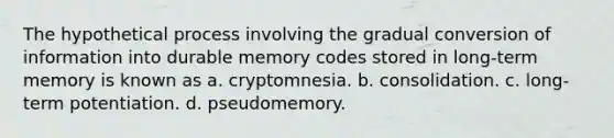 The hypothetical process involving the gradual conversion of information into durable memory codes stored in long-term memory is known as a. cryptomnesia. b. consolidation. c. long-term potentiation. d. pseudomemory.