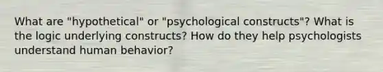 What are "hypothetical" or "psychological constructs"? What is the logic underlying constructs? How do they help psychologists understand human behavior?