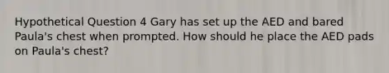 Hypothetical Question 4 Gary has set up the AED and bared Paula's chest when prompted. How should he place the AED pads on Paula's chest?