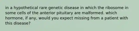 in a hypothetical rare genetic disease in which the ribosome in some cells of the anterior pituitary are malformed. which hormone, if any, would you expect missing from a patient with this disease?