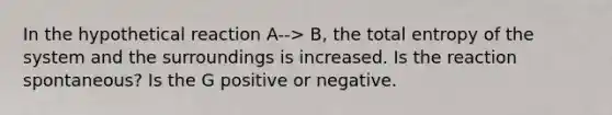 In the hypothetical reaction A--> B, the total entropy of the system and the surroundings is increased. Is the reaction spontaneous? Is the G positive or negative.