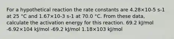 For a hypothetical reaction the rate constants are 4.28×10-5 s-1 at 25 °C and 1.67×10-3 s-1 at 70.0 °C. From these data, calculate the activation energy for this reaction. 69.2 kJ/mol -6.92×104 kJ/mol -69.2 kJ/mol 1.18×103 kJ/mol