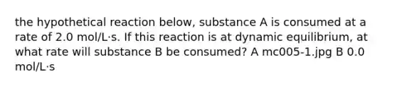 the hypothetical reaction below, substance A is consumed at a rate of 2.0 mol/L·s. If this reaction is at dynamic equilibrium, at what rate will substance B be consumed? A mc005-1.jpg B 0.0 mol/L·s