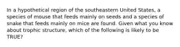 In a hypothetical region of the southeastern United States, a species of mouse that feeds mainly on seeds and a species of snake that feeds mainly on mice are found. Given what you know about trophic structure, which of the following is likely to be TRUE?