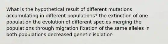 What is the hypothetical result of different mutations accumulating in different populations? the extinction of one population the evolution of different species merging the populations through migration fixation of the same alleles in both populations decreased genetic isolation