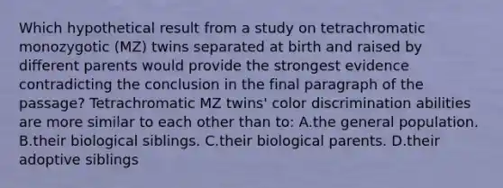 Which hypothetical result from a study on tetrachromatic monozygotic (MZ) twins separated at birth and raised by different parents would provide the strongest evidence contradicting the conclusion in the final paragraph of the passage? Tetrachromatic MZ twins' color discrimination abilities are more similar to each other than to: A.the general population. B.their biological siblings. C.their biological parents. D.their adoptive siblings