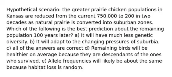 Hypothetical scenario: the greater prairie chicken populations in Kansas are reduced from the current 750,000 to 200 in two decades as natural prairie is converted into suburban zones. Which of the following is the best prediction about the remaining population 100 years later? a) It will have much less genetic diversity. b) It will adapt to the changing pressures of suburbia. c) all of the answers are correct d) Remaining birds will be healthier on average because they are descendants of the ones who survived. e) Allele frequencies will likely be about the same because habitat loss is random.