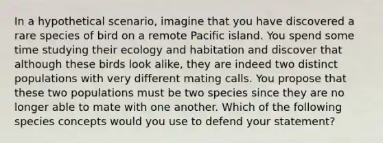 In a hypothetical scenario, imagine that you have discovered a rare species of bird on a remote Pacific island. You spend some time studying their ecology and habitation and discover that although these birds look alike, they are indeed two distinct populations with very different mating calls. You propose that these two populations must be two species since they are no longer able to mate with one another. Which of the following species concepts would you use to defend your statement?