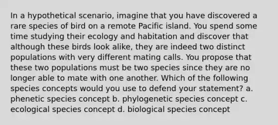 In a hypothetical scenario, imagine that you have discovered a rare species of bird on a remote Pacific island. You spend some time studying their ecology and habitation and discover that although these birds look alike, they are indeed two distinct populations with very different mating calls. You propose that these two populations must be two species since they are no longer able to mate with one another. Which of the following species concepts would you use to defend your statement? a. phenetic species concept b. phylogenetic species concept c. ecological species concept d. biological species concept