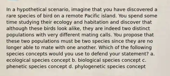 In a hypothetical scenario, imagine that you have discovered a rare species of bird on a remote Pacific island. You spend some time studying their ecology and habitation and discover that although these birds look alike, they are indeed two distinct populations with very different mating calls. You propose that these two populations must be two species since they are no longer able to mate with one another. Which of the following species concepts would you use to defend your statement? a. ecological species concept b. biological species concept c. phenetic species concept d. phylogenetic species concept