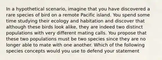 In a hypothetical scenario, imagine that you have discovered a rare species of bird on a remote Pacific island. You spend some time studying their ecology and habitation and discover that although these birds look alike, they are indeed two distinct populations with very different mating calls. You propose that these two populations must be two species since they are no longer able to mate with one another. Which of the following species concepts would you use to defend your statement