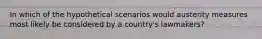 In which of the hypothetical scenarios would austerity measures most likely be considered by a country's lawmakers?