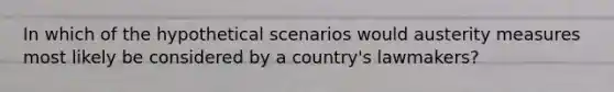 In which of the hypothetical scenarios would austerity measures most likely be considered by a country's lawmakers?