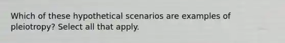 Which of these hypothetical scenarios are examples of pleiotropy? Select all that apply.