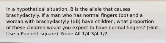 In a hypothetical situation, B is the allele that causes brachydactyly. If a man who has normal fingers (bb) and a woman with brachydactyly (Bb) have children, what proportion of these children would you expect to have normal fingers? (Hint: Use a Punnett square). None All 1/4 3/4 1/2