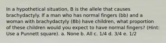 In a hypothetical situation, B is the allele that causes brachydactyly. If a man who has normal fingers (bb) and a woman with brachydactyly (Bb) have children, what proportion of these children would you expect to have normal fingers? (Hint: Use a Punnett square). a. None b. All c. 1/4 d. 3/4 e. 1/2