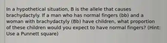 In a hypothetical situation, B is the allele that causes brachydactyly. If a man who has normal fingers (bb) and a woman with brachydactyly (Bb) have children, what proportion of these children would you expect to have normal fingers? (Hint: Use a Punnett square)