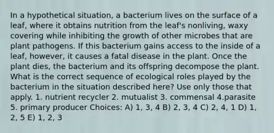 In a hypothetical situation, a bacterium lives on the surface of a leaf, where it obtains nutrition from the leaf's nonliving, waxy covering while inhibiting the growth of other microbes that are plant pathogens. If this bacterium gains access to the inside of a leaf, however, it causes a fatal disease in the plant. Once the plant dies, the bacterium and its offspring decompose the plant. What is the correct sequence of ecological roles played by the bacterium in the situation described here? Use only those that apply. 1. nutrient recycler 2. mutualist 3. commensal 4.parasite 5. primary producer Choices: A) 1, 3, 4 B) 2, 3, 4 C) 2, 4, 1 D) 1, 2, 5 E) 1, 2, 3