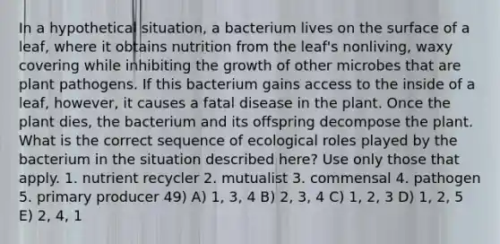 In a hypothetical situation, a bacterium lives on the surface of a leaf, where it obtains nutrition from the leaf's nonliving, waxy covering while inhibiting the growth of other microbes that are plant pathogens. If this bacterium gains access to the inside of a leaf, however, it causes a fatal disease in the plant. Once the plant dies, the bacterium and its offspring decompose the plant. What is the correct sequence of ecological roles played by the bacterium in the situation described here? Use only those that apply. 1. nutrient recycler 2. mutualist 3. commensal 4. pathogen 5. primary producer 49) A) 1, 3, 4 B) 2, 3, 4 C) 1, 2, 3 D) 1, 2, 5 E) 2, 4, 1