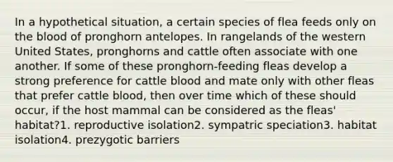 In a hypothetical situation, a certain species of flea feeds only on <a href='https://www.questionai.com/knowledge/k7oXMfj7lk-the-blood' class='anchor-knowledge'>the blood</a> of pronghorn antelopes. In rangelands of the western United States, pronghorns and cattle often associate with one another. If some of these pronghorn-feeding fleas develop a strong preference for cattle blood and mate only with other fleas that prefer cattle blood, then over time which of these should occur, if the host mammal can be considered as the fleas' habitat?1. reproductive isolation2. sympatric speciation3. habitat isolation4. prezygotic barriers