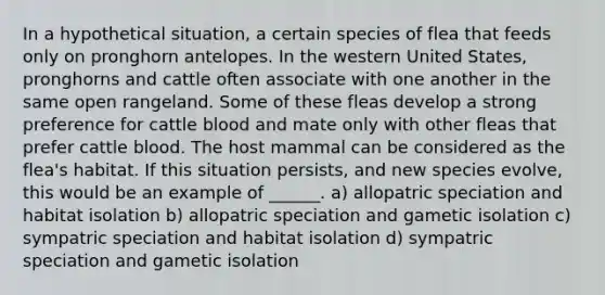 In a hypothetical situation, a certain species of flea that feeds only on pronghorn antelopes. In the western United States, pronghorns and cattle often associate with one another in the same open rangeland. Some of these fleas develop a strong preference for cattle blood and mate only with other fleas that prefer cattle blood. The host mammal can be considered as the flea's habitat. If this situation persists, and new species evolve, this would be an example of ______. a) allopatric speciation and habitat isolation b) allopatric speciation and gametic isolation c) sympatric speciation and habitat isolation d) sympatric speciation and gametic isolation