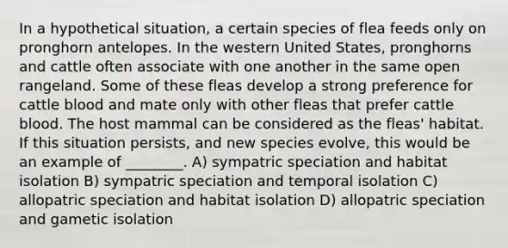 In a hypothetical situation, a certain species of flea feeds only on pronghorn antelopes. In the western United States, pronghorns and cattle often associate with one another in the same open rangeland. Some of these fleas develop a strong preference for cattle blood and mate only with other fleas that prefer cattle blood. The host mammal can be considered as the fleas' habitat. If this situation persists, and new species evolve, this would be an example of ________. A) sympatric speciation and habitat isolation B) sympatric speciation and temporal isolation C) allopatric speciation and habitat isolation D) allopatric speciation and gametic isolation