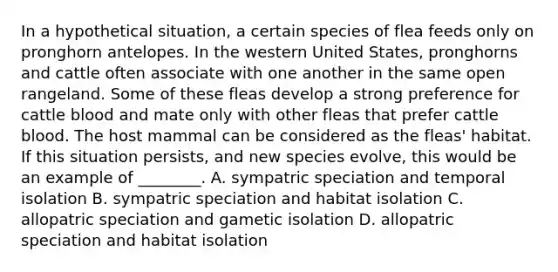 In a hypothetical situation, a certain species of flea feeds only on pronghorn antelopes. In the western United States, pronghorns and cattle often associate with one another in the same open rangeland. Some of these fleas develop a strong preference for cattle blood and mate only with other fleas that prefer cattle blood. The host mammal can be considered as <a href='https://www.questionai.com/knowledge/ki4bxReaZY-the-flea' class='anchor-knowledge'>the flea</a>s' habitat. If this situation persists, and new species evolve, this would be an example of ________. A. <a href='https://www.questionai.com/knowledge/k7TXk3YeFJ-sympatric-speciation' class='anchor-knowledge'>sympatric speciation</a> and temporal isolation B. sympatric speciation and habitat isolation C. <a href='https://www.questionai.com/knowledge/kfBUHu4n8M-allopatric-speciation' class='anchor-knowledge'>allopatric speciation</a> and gametic isolation D. allopatric speciation and habitat isolation