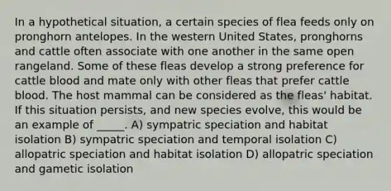 In a hypothetical situation, a certain species of flea feeds only on pronghorn antelopes. In the western United States, pronghorns and cattle often associate with one another in the same open rangeland. Some of these fleas develop a strong preference for cattle blood and mate only with other fleas that prefer cattle blood. The host mammal can be considered as the fleas' habitat. If this situation persists, and new species evolve, this would be an example of _____. A) sympatric speciation and habitat isolation B) sympatric speciation and temporal isolation C) allopatric speciation and habitat isolation D) allopatric speciation and gametic isolation