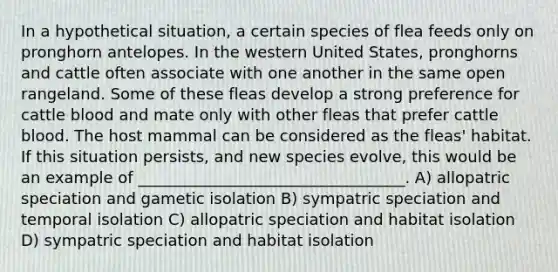 In a hypothetical situation, a certain species of flea feeds only on pronghorn antelopes. In the western United States, pronghorns and cattle often associate with one another in the same open rangeland. Some of these fleas develop a strong preference for cattle blood and mate only with other fleas that prefer cattle blood. The host mammal can be considered as the fleas' habitat. If this situation persists, and new species evolve, this would be an example of __________________________________. A) allopatric speciation and gametic isolation B) sympatric speciation and temporal isolation C) allopatric speciation and habitat isolation D) sympatric speciation and habitat isolation