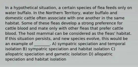 In a hypothetical situation, a certain species of flea feeds only on water buffalo. In the Northern Territory, water buffalo and domestic cattle often associate with one another in the same habitat. Some of these fleas develop a strong preference for cattle blood and mate only with other fleas that prefer cattle blood. The host mammal can be considered as the fleas' habitat. If this situation persists, and new species evolve, this would be an example of ________. A) sympatric speciation and temporal isolation B) sympatric speciation and habitat isolation C) allopatric speciation and gametic isolation D) allopatric speciation and habitat isolation