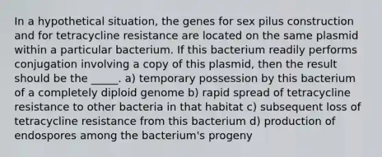 In a hypothetical situation, the genes for sex pilus construction and for tetracycline resistance are located on the same plasmid within a particular bacterium. If this bacterium readily performs conjugation involving a copy of this plasmid, then the result should be the _____. a) temporary possession by this bacterium of a completely diploid genome b) rapid spread of tetracycline resistance to other bacteria in that habitat c) subsequent loss of tetracycline resistance from this bacterium d) production of endospores among the bacterium's progeny