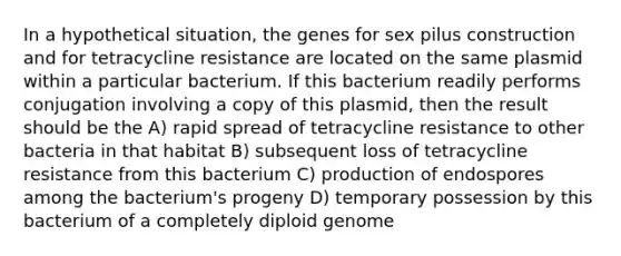 In a hypothetical situation, the genes for sex pilus construction and for tetracycline resistance are located on the same plasmid within a particular bacterium. If this bacterium readily performs conjugation involving a copy of this plasmid, then the result should be the A) rapid spread of tetracycline resistance to other bacteria in that habitat B) subsequent loss of tetracycline resistance from this bacterium C) production of endospores among the bacterium's progeny D) temporary possession by this bacterium of a completely diploid genome