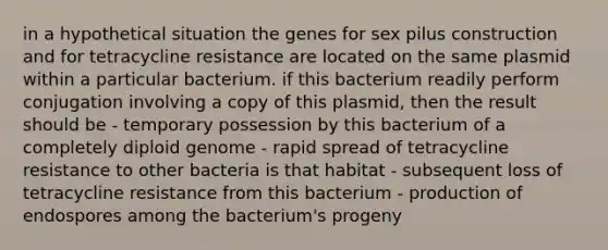 in a hypothetical situation the genes for sex pilus construction and for tetracycline resistance are located on the same plasmid within a particular bacterium. if this bacterium readily perform conjugation involving a copy of this plasmid, then the result should be - temporary possession by this bacterium of a completely diploid genome - rapid spread of tetracycline resistance to other bacteria is that habitat - subsequent loss of tetracycline resistance from this bacterium - production of endospores among the bacterium's progeny