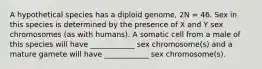 A hypothetical species has a diploid genome, 2N = 46. Sex in this species is determined by the presence of X and Y sex chromosomes (as with humans). A somatic cell from a male of this species will have ____________ sex chromosome(s) and a mature gamete will have ____________ sex chromosome(s).