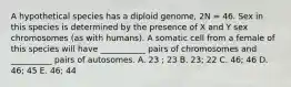 A hypothetical species has a diploid genome, 2N = 46. Sex in this species is determined by the presence of X and Y sex chromosomes (as with humans). A somatic cell from a female of this species will have ___________ pairs of chromosomes and __________ pairs of autosomes. A. 23 ; 23 B. 23; 22 C. 46; 46 D. 46; 45 E. 46; 44