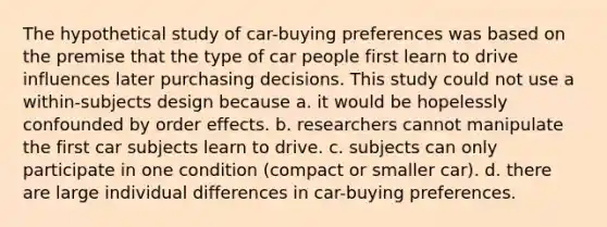 The hypothetical study of car-buying preferences was based on the premise that the type of car people first learn to drive influences later purchasing decisions. This study could not use a within-subjects design because a. it would be hopelessly confounded by order effects. b. researchers cannot manipulate the first car subjects learn to drive. c. subjects can only participate in one condition (compact or smaller car). d. there are large individual differences in car-buying preferences.