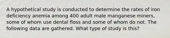 A hypothetical study is conducted to determine the rates of iron deficiency anemia among 400 adult male manganese miners, some of whom use dental floss and some of whom do not. The following data are gathered. What type of study is this?