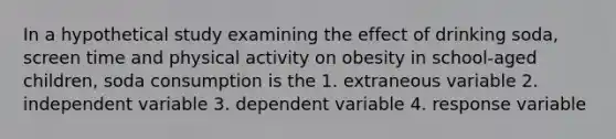 In a hypothetical study examining the effect of drinking soda, screen time and physical activity on obesity in school-aged children, soda consumption is the 1. extraneous variable 2. independent variable 3. dependent variable 4. response variable