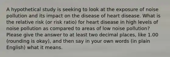 A hypothetical study is seeking to look at the exposure of noise pollution and its impact on the disease of heart disease. What is the relative risk (or risk ratio) for heart disease in high levels of noise pollution as compared to areas of low noise pollution? Please give the answer to at least two decimal places, like 1.00 (rounding is okay), and then say in your own words (in plain English) what it means.