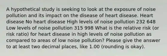 A hypothetical study is seeking to look at the exposure of noise pollution and its impact on the disease of heart disease. Heart disease No heart disease High levels of noise pollution 232 648 Low levels of noise pollution 315 998 What is the relative risk (or risk ratio) for heart disease in high levels of noise pollution as compared to areas of low noise pollution? Please give the answer to at least two decimal places, like 1.00 (rounding is okay).