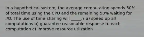 In a hypothetical system, the average computation spends 50% of total time using the CPU and the remaining 50% waiting for I/O. The use of time-sharing will _____.? a) speed up all computations b) guarantee reasonable response to each computation c) improve resource utilzation