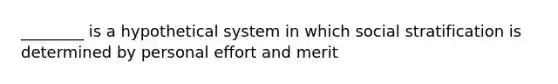 ________ is a hypothetical system in which social stratification is determined by personal effort and merit