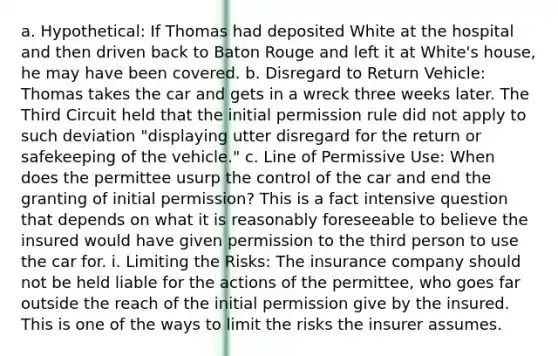 a. Hypothetical: If Thomas had deposited White at the hospital and then driven back to Baton Rouge and left it at White's house, he may have been covered. b. Disregard to Return Vehicle: Thomas takes the car and gets in a wreck three weeks later. The Third Circuit held that the initial permission rule did not apply to such deviation "displaying utter disregard for the return or safekeeping of the vehicle." c. Line of Permissive Use: When does the permittee usurp the control of the car and end the granting of initial permission? This is a fact intensive question that depends on what it is reasonably foreseeable to believe the insured would have given permission to the third person to use the car for. i. Limiting the Risks: The insurance company should not be held liable for the actions of the permittee, who goes far outside the reach of the initial permission give by the insured. This is one of the ways to limit the risks the insurer assumes.