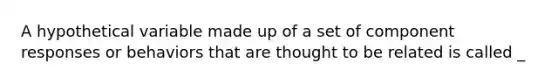 A hypothetical variable made up of a set of component responses or behaviors that are thought to be related is called _