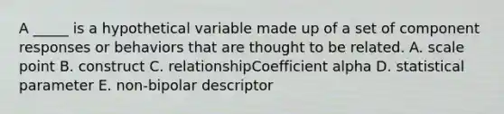 A _____ is a hypothetical variable made up of a set of component responses or behaviors that are thought to be related. A. scale point B. construct C. relationshipCoefficient alpha D. statistical parameter E. non-bipolar descriptor